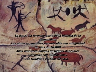 La danza ha formado parte de la historia de la humanidad. Las pinturas rupestres encontradas con antigüedad de mas de 10,000 Años muestran dibujos de figuras danzantes asociadas con ilustraciones  de rituales y escenas de caza. 