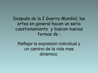Después de la I Guerra Mundial, las artes en general hacen un serio cuestionamiento  y buscan nuevas formas de : Reflejar la expresión individual y un camino de la vida mas dinámico. 