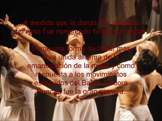 A medida que la danza fue ganando terreno fue rompiendo todas las reglas   Surge una forma de bailar mas libre unida al tema de la emancipación de la mujer y como respuesta a los movimientos estilizados del Ballet, Isadora Duncan fue la gran pionera. 
