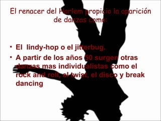El renacer del Harlem propicio la aparición de danzas como: El  lindy-hop o el jitterbug. A partir de los años 50 surgen otras danzas mas individualistas como el rock and roll, el twist, el disco y break dancing  