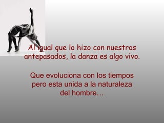Al igual que lo hizo con nuestros antepasados, la danza es algo vivo. Que evoluciona con los tiempos pero esta unida a la naturaleza del hombre… 