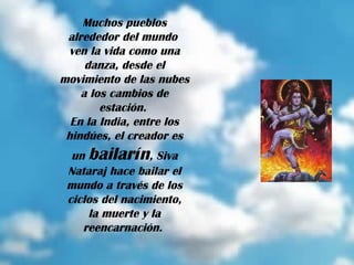 Muchos pueblos alrededor del mundo  ven la vida como una danza, desde el movimiento de las nubes a los cambios de estación.  En la India, entre los hindúes, el creador es un  bailarín , Siva Nataraj hace bailar el mundo a través de los ciclos del nacimiento, la muerte y la reencarnación.  