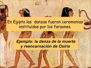 En Egipto las  danzas fueron ceremonias instituidas por los faraones. Ejemplo: la danza de la muerte y reencarnación de Osiris  