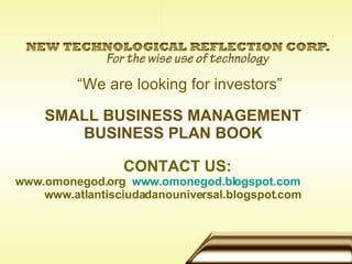 SMALL BUSINESS MANAGEMENT BUSINESS PLAN BOOK CONTACT US: www.omonegod.org  www.omonegod.blogspot.com www.atlantisciudadanouniversal.blogspot.com   “ We are looking for investors” 