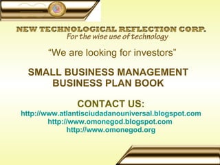 SMALL BUSINESS MANAGEMENT BUSINESS PLAN BOOK CONTACT US: http://www.atlantisciudadanouniversal.blogspot.com http://www.omonegod.blogspot.com   http://www.omonegod.org    “ We are looking for investors” 