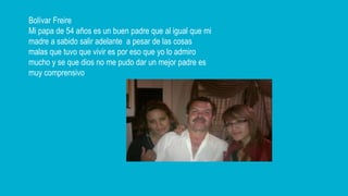 Bolívar Freire
Mi papa de 54 años es un buen padre que al igual que mi
madre a sabido salir adelante a pesar de las cosas
malas que tuvo que vivir es por eso que yo lo admiro
mucho y se que dios no me pudo dar un mejor padre es
muy comprensivo
 