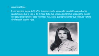 • Alexandra Rojas
• Es mi hermana mayor de 33 años la admiro mucho ya que ella ha sabido aprovechar las
oportunidades que la vida le dio o mejor dicho que se ganó siempre fue una persona pujante
que seguía superándose cada vez más y más, hasta que logro alcanzar sus objetivos y ahora
vive feliz con sus dos hijos
 