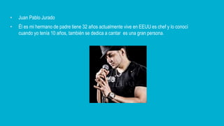 • Juan Pablo Jurado
• Él es mi hermano de padre tiene 32 años actualmente vive en EEUU es chef y lo conocí
cuando yo tenía 10 años, también se dedica a cantar es una gran persona.
 