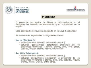 El potencial del sector de Minas e Hidrocarburos en el
Paraguay ha tomado recientemente gran notoriedad en la
región.
Esta actividad se encuentra regulada en la Ley: 3.180/2007.
Se encuentran exploradas las siguientes áreas:
Norte (Río Apa ):
 Superficie total 600.000 hectáreas (aprox.)
 Estudios geoquímicos detectaron presencia de los
siguientes minerales : cobre, plomo, zinc, oro, plata,
cobalto, níquel, cromo, hierro, entre otros.
Sur (Río Tebicuary):
 Superficie total 300.000 hectáreas (aprox.)
 Estudios geoquímicos detectaron la presencia de los
siguientes minerales : plomo, zinc, oro, cobalto, níquel,
cromo, hierro, uranio, entre otros.
MINERIA
 