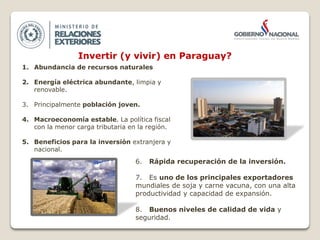 Invertir (y vivir) en Paraguay?
1. Abundancia de recursos naturales
2. Energía eléctrica abundante, limpia y
renovable.
3. Principalmente población joven.
4. Macroeconomía estable. La política fiscal
con la menor carga tributaria en la región.
5. Beneficios para la inversión extranjera y
nacional.
6. Rápida recuperación de la inversión.
7. Es uno de los principales exportadores
mundiales de soja y carne vacuna, con una alta
productividad y capacidad de expansión.
8. Buenos niveles de calidad de vida y
seguridad.
 