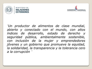 ¨Un productor de alimentos de clase mundial,
abierto y conectado con el mundo, con altos
índices de desarrollo, estado de derecho y
seguridad pública, ambientalmente sostenible,
con inclusión de la mujer y emprendedores
jóvenes y un gobierno que promueve la equidad,
la solidaridad, la transparencia y la tolerancia cero
a la corrupción ¨
 