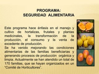 PROGRAMA:
            SEGURIDAD ALIMENTARIA


Este programa hace énfasis en el manejo y
cultivo de hortalizas, frutales y plantas
medicinales,    la   transformación   de      la
producción, el consumo y la venta de
excedente de producción.
Se ha venido mejorando las condiciones
alimentarias de las familias beneficiarias y
generando procesos de producción orgánica y
limpia. Actualmente se han atendido un total de
170 familias, que se hayan organizados en un
“Comité de Horticultores”.
 