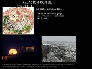 Acrópolis, la alta ciudad…
El Partenón y la acrópolis en general hacen parte contexto natural para crear la atmósfera
de un lugar sagrado y divino, a través de las vistas a las que se orienta
La historia y la cultura griega
están íntimamente relacionados
con el paisaje.
RELACIÓN CON EL
CONTEXTO
 