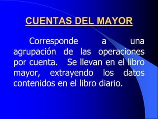 CUENTAS DEL MAYOR
Corresponde a una
agrupación de las operaciones
por cuenta. Se llevan en el libro
mayor, extrayendo los datos
contenidos en el libro diario.
 
