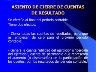 ASIENTO DE CIERRE DE CUENTAS
DE RESULTADO
Se efectúa al final del período contable.
Tiene dos efectos:
- Cierra todas las cuentas de resultados, para que
así empiecen de cero para el próximo período
contable.
- Genera la cuenta “utilidad del ejercicio” o “perdida
del ejercicio”, cuenta de patrimonio que representa
el aumento (o disminución) en la participación de
los dueños, por los resultados del período contable.
 