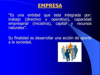 EMPRESA
“Es una entidad que esta integrada por:
trabajo (directivo y operativo), capacidad
empresarial (iniciativa), capital y recursos
naturales”.
Su finalidad es desarrollar una acción de aporte
a la sociedad.
 