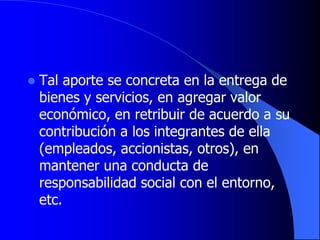  Tal aporte se concreta en la entrega de
bienes y servicios, en agregar valor
económico, en retribuir de acuerdo a su
contribución a los integrantes de ella
(empleados, accionistas, otros), en
mantener una conducta de
responsabilidad social con el entorno,
etc.
 