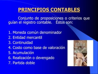 PRINCIPIOS CONTABLES
Conjunto de proposiciones o criterios que
guían el registro contable. Éstos son:
1. Moneda común denominador
2. Entidad mercantil
3. Continuidad
4. Costo como base de valoración
5. Acumulación
6. Realización o devengado
7. Partida doble
 