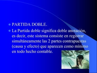  PARTIDA DOBLE.
 La Partida doble significa doble anotación,
es decir, este sistema consiste en registrar
simultáneamente las 2 partes contrapuestas
(causa y efecto) que aparecen como mínimo
en todo hecho contable.
 