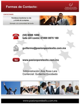 Formas de Contacto:




         (55) 8595 1000
         lada sin costo: 01800 0870 180



         guillermo@pasionporelexito.com.mx



         www.pasionporelexito.com.mx



          Administración: Ana Rosa Lara
          Comercial: Guillermo Escobedo
 