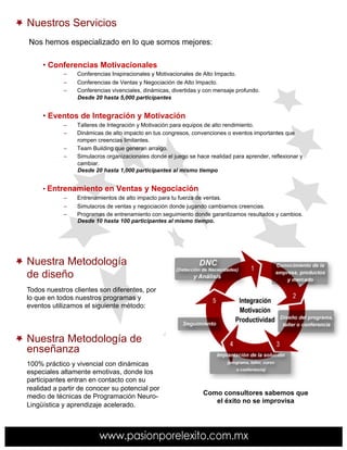 Nuestros Servicios
Nos hemos especializado en lo que somos mejores:

     •  Conferencias Motivacionales
            –    Conferencias Inspiracionales y Motivacionales de Alto Impacto.
            –    Conferencias de Ventas y Negociación de Alto Impacto.
            –    Conferencias vivenciales, dinámicas, divertidas y con mensaje profundo.
                 Desde 20 hasta 5,000 participantes


     •  Eventos de Integración y Motivación
            –    Talleres de Integración y Motivación para equipos de alto rendimiento.
            –    Dinámicas de alto impacto en tus congresos, convenciones o eventos importantes que
                 rompen creencias limitantes.
            –    Team Building que generan arraigo.
            –    Simulacros organizacionales donde el juego se hace realidad para aprender, reflexionar y
                 cambiar.
                 Desde 20 hasta 1,000 participantes al mismo tiempo


     •  Entrenamiento en Ventas y Negociación
            –    Entrenamientos de alto impacto para tu fuerza de ventas.
            –    Simulacros de ventas y negociación donde jugando cambiamos creencias.
            –    Programas de entrenamiento con seguimiento donde garantizamos resultados y cambios.
                 Desde 10 hasta 100 participantes al mismo tiempo.




Nuestra Metodología
de diseño
Todos nuestros clientes son diferentes, por
lo que en todos nuestros programas y
eventos utilizamos el siguiente método:




Nuestra Metodología de
enseñanza
100% práctico y vivencial con dinámicas
especiales altamente emotivas, donde los
participantes entran en contacto con su
realidad a partir de conocer su potencial por
                                                                  Como consultores sabemos que
medio de técnicas de Programación Neuro-
                                                                     el éxito no se improvisa
Lingüística y aprendizaje acelerado.
 