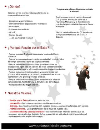 ¿Dónde?
                                                        “Inspiramos a Seres Humanos en todo
                                                                     el mundo”
Estamos en los eventos más importantes de tu
organización o empresa:
                                                       Radicamos en la zona metropolitana del
                                                       D.F. y vamos a cualquier parte de la
•  Congresos y convenciones                            República Mexicana y el mundo donde
•  Entrenamiento de capacitación y formación           nos den la oportunidad de Inspirar a Seres
•  Workshops                                           Humanos.
•  Juntas de lanzamiento
•  Kick off                                            Hemos tocado vidas en los 32 estados de
•  Cierres de año                                      la República Mexicana, en U.S.A. y
•  … ¡en tus mejores eventos!                          España.




¿Por qué Pasión por el Éxito?
•  Porque tenemos 7 años de experiencia Inspirando Seres
Humanos.
•  Porque somos expertos en nuestra especialidad, profesionales
de tiempo completo a favor de su productividad.
•  Porque todos nuestros instructores y conferencistas sin
excepción se rigen bajo los valores de ética, confidencialidad y
discrecionalidad ante la información obtenida de nuestros clientes.
•  Porque todos nuestros instructores y conferencistas han
ocupado altos puestos en el contexto empresarial por lo que
cuentan con una gran experiencia práctica.
•  Porque todos nuestros instructores entienden sus roles de
comunicadores, facilitadores y el de tutores de aprendizaje.
•  Porque somos tu mejor opción.



Nuestros Valores

 •  Pasión por el Éxito.- Como un estilo de vida
 •  Innovación.- Las cosas no cambian, cambiamos nosotros.
 •  Entrega.- Con nosotros mismos, con nuestros clientes, con nuestras familias, con México.
 •  Profesionalismo.- Cada presentación es la mejor de nuestra vida.
 •  Confidencialidad y Discrecionalidad.- Toda la información interna o externa que se
 obtenga y se maneje dura después de los programas, es utilizada de manera confidencial,
 en el contexto más amplio del concepto.
 