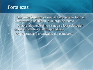 Fortalezas Una gran fortaleza es que se logra aplicar todo el conocimiento adquirido  a lo largo del curso Se aprende muchísimo ya que se logra despejar dudas e incentiva el autoaprendizaje  Pone a prueba la creatividad del estudiante 