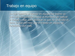 Trabajo en equipo Lo que respecta al trabajo en equipo fue bueno ya que hubo cooperación mutua al momento de realizar el trabajo y algo para destacar es que no se dividió el tema lo cual permitió que el trabajo en equipo se fortaleciera aun más 