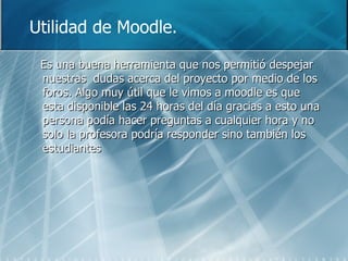 Utilidad de Moodle. Es una buena herramienta que nos permitió despejar nuestras  dudas acerca del proyecto por medio de los foros. Algo muy útil que le vimos a moodle es que esta disponible las 24 horas del día gracias a esto una persona podía hacer preguntas a cualquier hora y no solo la profesora podría responder sino también los estudiantes 
