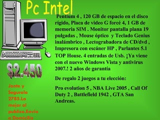 Pentium 4 , 120 GB de espacio en el disco rígido, Placa de video G forcé 4, 1 GB de memoria SIM . Monitor pantalla plana 19 pulgadas , Mouse óptico  y Teclado Genius inalámbrico , Lectograbadora de CD/dvd , Impresora con escáner HP , Parlantes 5.1 TOP House. 4 entradas de Usb.  ¡ Ya viene con el nuevo Windows Vista y antivirus 2007.! 2 años de garantía De regalo 2 juegos a tu elección: Pro evolution 5 , NBA Live 2005 , Call Of Duty 2 , Battlefield 1942 , GTA San Andreas.  $2.450 Pc Intel Jonte y Segurola 2785.La mejor al publico.Envioa Domicilio 
