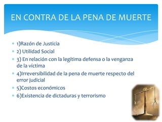 EN CONTRA DE LA PENA DE MUERTE

 1)Razón de Justicia
 2) Utilidad Social
 3) En relación con la legítima defensa o la venganza
 de la víctima
 4)Irreversibilidad de la pena de muerte respecto del
 error judicial
 5)Costos económicos
 6)Existencia de dictaduras y terrorismo
 