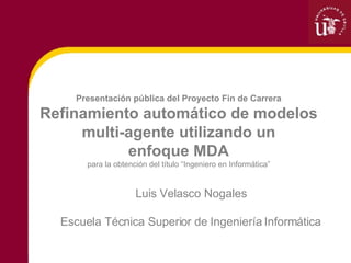 Luis Velasco Nogales Escuela Técnica Superior de Ingeniería Informática Presentación pública del Proyecto Fin de Carrera Refinamiento automático de modelos multi-agente utilizando un enfoque MDA para la obtención del título “Ingeniero en Informática” 