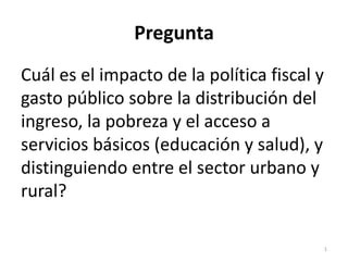 Pregunta
Cuál es el impacto de la política fiscal y
gasto público sobre la distribución del
ingreso, la pobreza y el acceso a
servicios básicos (educación y salud), y
distinguiendo entre el sector urbano y
rural?

                                             1
 