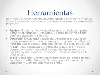 Herramientas
En el menú superior derecho muestra el botón para salvar, aunque
automáticamente va salvando el trabajo realizado. A continuación
tenemos:
• Preview: Simplemente pre visualizar en la pantalla completa
como va quedando tu infografía. Útil para poder modificar
diseños y aspectos del trabajo.
• Download: Desde aquí puedes descargarte la infografía en
miniatura, en calidad para la web, para imprimir o configurar las
medidas que tú desees. Todo esto en archivo png, jpeg o pdf.
• Publish: Aquí configuras si la infografía la quieres privada, si
deseas compartirla vía email, compartiendo un enlace, o
hacerla pública creando un código HTML para insertar en tu
página web.
• Share: Comparte tu fantástica infografía en las Redes Sociales:
Facebook, Twitter, Google+, Pinterest, y ahora también en
Slideshare y Evernote, además de email.
 