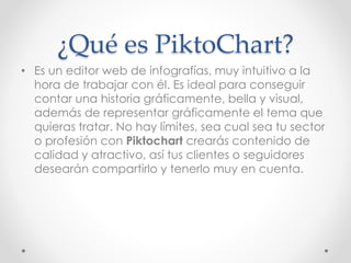 ¿Qué es PiktoChart?
• Es un editor web de infografías, muy intuitivo a la
hora de trabajar con él. Es ideal para conseguir...