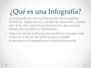 ¿Qué es una Infografía?
• La Infografía es una combinación de imágenes
sintéticas, explicativas y fáciles de entender y textos
con el fin de comunicar información de manera
visual para facilitar su transmisión.
• Además de las ilustraciones, podemos ayudar más
al lector a través de gráficos que puedan
entenderse e interpretarse instantáneamente.
 
