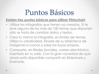 Puntos Básicos
Existen tres puntos básicos para utilizar Piktochart:
• Utilizar las infografías que tienen ya creadas. Si te
sirve alguno de los más de 100 temas que disponen
sólo se trata de cambiar datos y textos.
• Crea tú mismo la infografía, sin límites de temas.
Utiliza tu creatividad. Sírvete de su biblioteca de
imágenes e iconos o sube las tuyas propias.
• Comparte, en Redes Sociales, correo electrónico,
insertarlo en tu web. Con la gran novedad de que
ahora está disponible compartir en Slideshare y
Evernote.
 