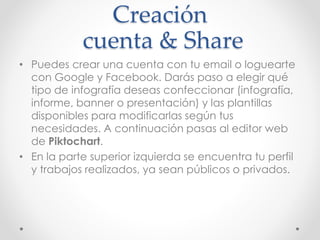 Creación
cuenta & Share
• Puedes crear una cuenta con tu email o loguearte
con Google y Facebook. Darás paso a elegir qué
tipo de infografía deseas confeccionar (infografía,
informe, banner o presentación) y las plantillas
disponibles para modificarlas según tus
necesidades. A continuación pasas al editor web
de Piktochart.
• En la parte superior izquierda se encuentra tu perfil
y trabajos realizados, ya sean públicos o privados.
 
