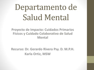 Departamento de
Salud Mental
Proyecto de Impacto: Cuidados Primarios
Físicos y Cuidado Colaborativo de Salud
Mental
Recurso: Dr. Gerardo Rivera Psy. D. M.P.H.
Karla Ortiz, MSW
 