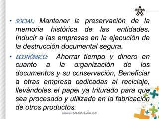 • SOCIAL: Mantener la preservación de la
memoria histórica de las entidades.
Inducir a las empresas en la ejecución de
la destrucción documental segura.
• ECONÓMICO: Ahorrar tiempo y dinero en
cuanto a la organización de los
documentos y su conservación, Beneficiar
a otras empresa dedicadas al reciclaje,
llevándoles el papel ya triturado para que
sea procesado y utilizado en la fabricación
de otros productos.
 