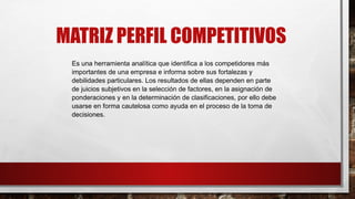 MATRIZ PERFIL COMPETITIVOS
Es una herramienta analítica que identifica a los competidores más
importantes de una empresa e informa sobre sus fortalezas y
debilidades particulares. Los resultados de ellas dependen en parte
de juicios subjetivos en la selección de factores, en la asignación de
ponderaciones y en la determinación de clasificaciones, por ello debe
usarse en forma cautelosa como ayuda en el proceso de la toma de
decisiones.
 
