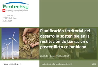 Une	
  organisa+on	
  Suisse	
  
ECOLOGIA	
  
TECNOLOGIA	
  
SINERGIA	
  
Planiﬁcación	
  territorial	
  del	
  
desarrollo	
  sostenible	
  en	
  la	
  
res1tución	
  de	
  1erras	
  en	
  el	
  
posconﬂicto	
  colombiano	
  
	
  
26.01.15	
  -­‐	
  Javier	
  TRESPALACIOS	
  
www.ecotechsy.ch	
   1	
  javier.trespalacios@ecotechsy.ch	
   V05	
  
 