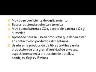  Muy buen coeficiente de deslizamiento
 Buena resistencia química y térmica
 Muy buena barrera a CO2, aceptable barrera a O2 y
humedad.
 Aprobado para su uso en productos que deban estar
en contacto con productos alimentarios
 Usado en la producción de fibras textiles y en la
producción de una gran diversidad de envases,
especialmente en la producción de botellas,
bandejas, flejes y láminas
 