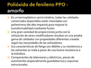  Es un termoplástico semicristalino, todas las calidades
comerciales disponibles están mezcladas con
poliestireno (de alto impacto) para mejorar la
transformabilidad mediante fusión
 Una gran variedad de proporciones junto con la
utilización de otros modificadores resultan en una amplia
gama de calidades con propiedades diferentes creadas
según las necesidades de los utilizadores.
 Sus características de fatiga son débiles y su resistencia a
los solventes es mala a pesar de una buena resistencia a
la hidrólisis.
 Componentes de televisores y eléctricos, piezas de
automóviles (especialmente guardabarros) y espumas
estructurales.
 