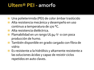  Una polieterimida (PEI) de color ámbar traslúcido
 Alta resistencia mecánica y desempeño en uso
continuo a temperatura de 170 °C.
 Alta resistencia dieléctrica.
 Flamabilidad en un rango UL94-V- 0 con poca
producción de humo.
 También disponible en grado cargado con fibra de
vidrio
 Es resistente a la hidrólisis y altamente resistente a
las soluciones ácidas y capaz de resistir ciclos
repetidos en auto claves.
 