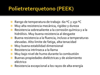  Rango de temperatura de trabajo -60 ºC y 250 ºC
 Muy alta resistencia mecánica, rigidez y dureza
 Resistencia sobresaliente a la corrosión química y a la
hidrólisis. Muy buena resistencia al desgaste
 Buena resistencia a la fluencia, incluso a temperaturas
elevadas. Alto limite de fatiga, alta tenacidad
 Muy buena estabilidad dimensional
 Resistencia intrínseca a la llama
 Muy bajo nivel de humo durante la combustión
 Buenas propiedades dieléctricas y de aislamiento
eléctrico
 Resistencia excepcional a los rayos de alta energía
 