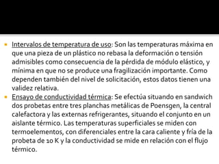  Intervalos de temperatura de uso: Son las temperaturas máxima en
que una pieza de un plástico no rebasa la deformación o tensión
admisibles como consecuencia de la pérdida de módulo elástico, y
mínima en que no se produce una fragilización importante. Como
dependen también del nivel de solicitación, estos datos tienen una
validez relativa.
 Ensayo de conductividad térmica: Se efectúa situando en sandwich
dos probetas entre tres planchas metálicas de Poensgen, la central
calefactora y las externas refrigerantes, situando el conjunto en un
aislante térmico. Las temperaturas superficiales se miden con
termoelementos, con diferenciales entre la cara caliente y fría de la
probeta de 10 K y la conductividad se mide en relación con el flujo
térmico.
 