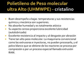  Buen desempeño a bajas temperaturas y sus resistencias
química y mecánica son superiores.
 No absorbe humedad y es totalmente atóxico
 Su aspecto ceroso proporciona excelente lubricidad
(autolubricado)
 Excelente resistencia al impacto y al desgaste por abrasión
 Tiene tan alto peso molecular. La maquinaria convencional
como las extrusoras e inyectoras, no pueden procesarlo, y el
polvo blanco que se obtiene de los reactores se procesa por
compresión o por un proceso especial llamado extrusión
RAM.
 