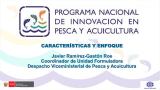 CARACTERÍSTICAS Y ENFOQUE
Javier Ramírez-Gastón Roe
Coordinador de Unidad Formuladora
Despacho Viceministerial de Pesca y Acuicultura
 