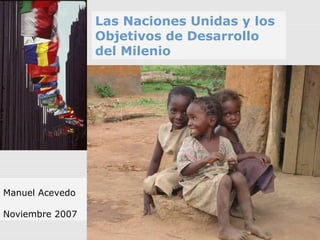 Las Naciones Unidas y los
Objetivos de Desarrollo
del Milenio
Manuel Acevedo
Noviembre 2007
 